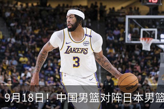 9月18日！中国男篮对阵日本男篮时间敲定，输不起？郭士强压力很大，锋线伤缺能抗得住吗